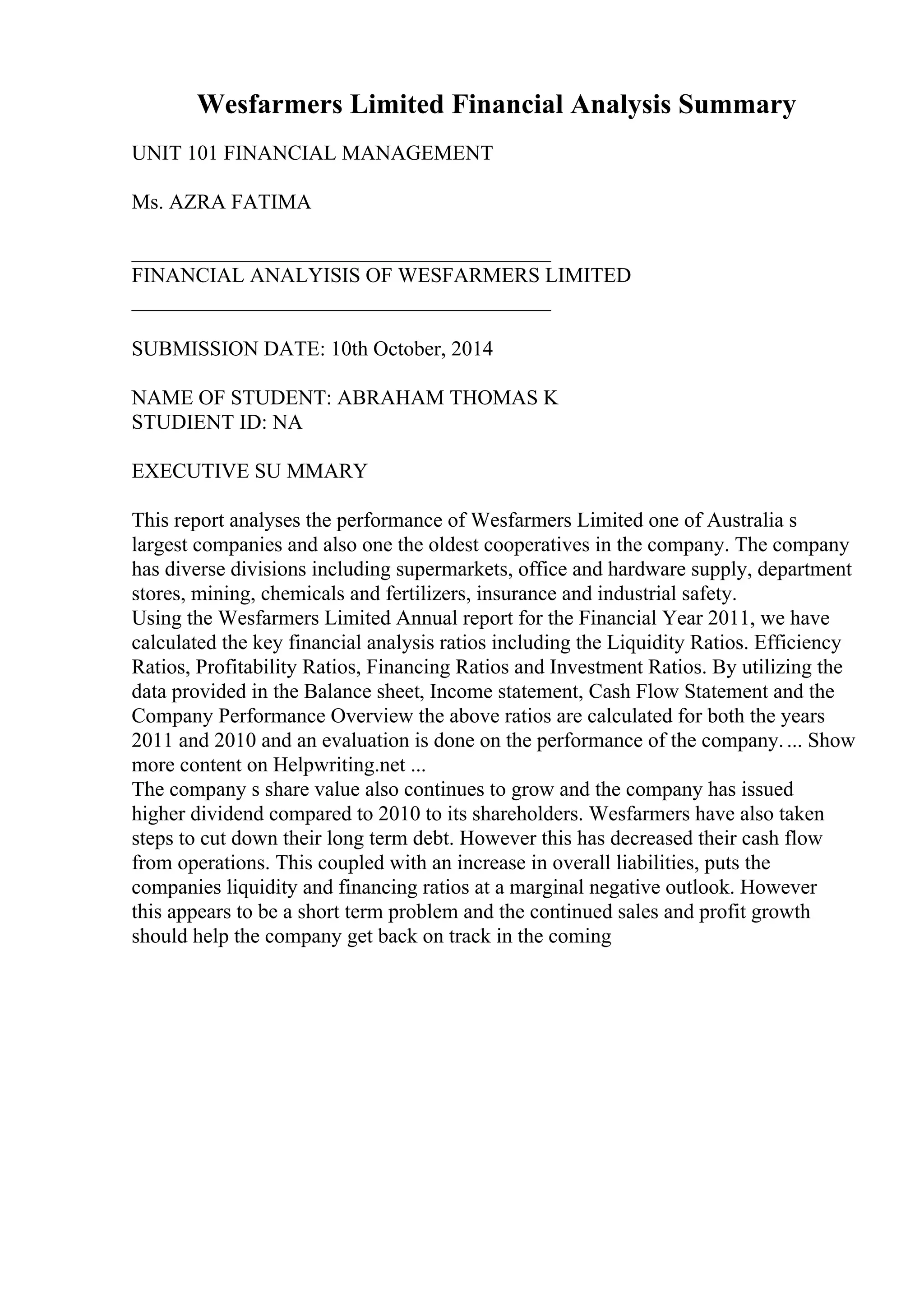 Wesfarmers Limited Financial Analysis Summary
UNIT 101 FINANCIAL MANAGEMENT
Ms. AZRA FATIMA
________________________________________
FINANCIAL ANALYISIS OF WESFARMERS LIMITED
________________________________________
SUBMISSION DATE: 10th October, 2014
NAME OF STUDENT: ABRAHAM THOMAS K
STUDIENT ID: NA
EXECUTIVE SU MMARY
This report analyses the performance of Wesfarmers Limited one of Australia s
largest companies and also one the oldest cooperatives in the company. The company
has diverse divisions including supermarkets, office and hardware supply, department
stores, mining, chemicals and fertilizers, insurance and industrial safety.
Using the Wesfarmers Limited Annual report for the Financial Year 2011, we have
calculated the key financial analysis ratios including the Liquidity Ratios. Efficiency
Ratios, Profitability Ratios, Financing Ratios and Investment Ratios. By utilizing the
data provided in the Balance sheet, Income statement, Cash Flow Statement and the
Company Performance Overview the above ratios are calculated for both the years
2011 and 2010 and an evaluation is done on the performance of the company.... Show
more content on Helpwriting.net ...
The company s share value also continues to grow and the company has issued
higher dividend compared to 2010 to its shareholders. Wesfarmers have also taken
steps to cut down their long term debt. However this has decreased their cash flow
from operations. This coupled with an increase in overall liabilities, puts the
companies liquidity and financing ratios at a marginal negative outlook. However
this appears to be a short term problem and the continued sales and profit growth
should help the company get back on track in the coming
 