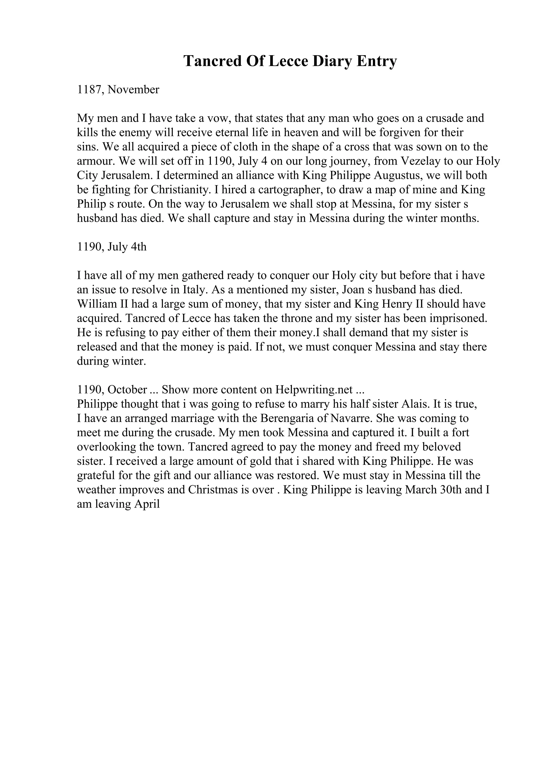 Tancred Of Lecce Diary Entry
1187, November
My men and I have take a vow, that states that any man who goes on a crusade and
kills the enemy will receive eternal life in heaven and will be forgiven for their
sins. We all acquired a piece of cloth in the shape of a cross that was sown on to the
armour. We will set off in 1190, July 4 on our long journey, from Vezelay to our Holy
City Jerusalem. I determined an alliance with King Philippe Augustus, we will both
be fighting for Christianity. I hired a cartographer, to draw a map of mine and King
Philip s route. On the way to Jerusalem we shall stop at Messina, for my sister s
husband has died. We shall capture and stay in Messina during the winter months.
1190, July 4th
I have all of my men gathered ready to conquer our Holy city but before that i have
an issue to resolve in Italy. As a mentioned my sister, Joan s husband has died.
William II had a large sum of money, that my sister and King Henry II should have
acquired. Tancred of Lecce has taken the throne and my sister has been imprisoned.
He is refusing to pay either of them their money.I shall demand that my sister is
released and that the money is paid. If not, we must conquer Messina and stay there
during winter.
1190, October ... Show more content on Helpwriting.net ...
Philippe thought that i was going to refuse to marry his half sister Alais. It is true,
I have an arranged marriage with the Berengaria of Navarre. She was coming to
meet me during the crusade. My men took Messina and captured it. I built a fort
overlooking the town. Tancred agreed to pay the money and freed my beloved
sister. I received a large amount of gold that i shared with King Philippe. He was
grateful for the gift and our alliance was restored. We must stay in Messina till the
weather improves and Christmas is over . King Philippe is leaving March 30th and I
am leaving April
 