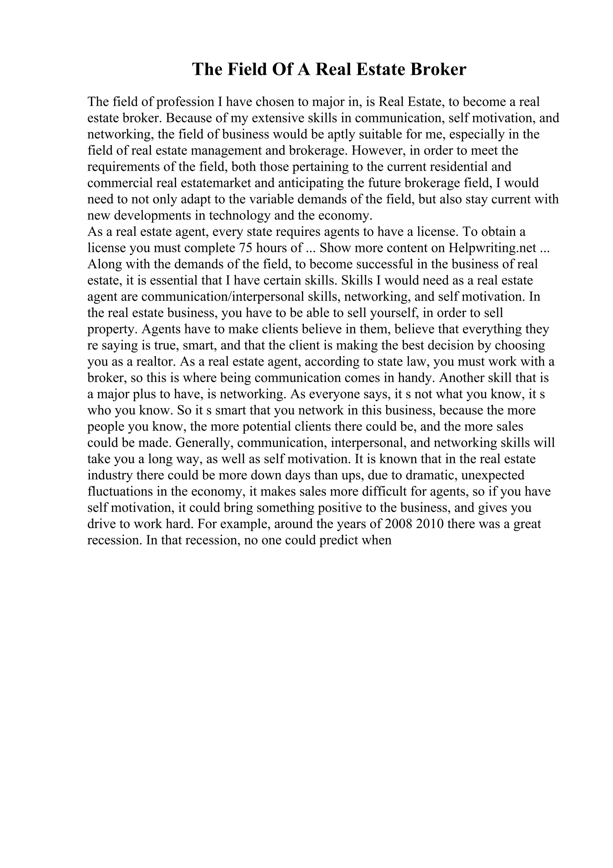 The Field Of A Real Estate Broker
The field of profession I have chosen to major in, is Real Estate, to become a real
estate broker. Because of my extensive skills in communication, self motivation, and
networking, the field of business would be aptly suitable for me, especially in the
field of real estate management and brokerage. However, in order to meet the
requirements of the field, both those pertaining to the current residential and
commercial real estatemarket and anticipating the future brokerage field, I would
need to not only adapt to the variable demands of the field, but also stay current with
new developments in technology and the economy.
As a real estate agent, every state requires agents to have a license. To obtain a
license you must complete 75 hours of ... Show more content on Helpwriting.net ...
Along with the demands of the field, to become successful in the business of real
estate, it is essential that I have certain skills. Skills I would need as a real estate
agent are communication/interpersonal skills, networking, and self motivation. In
the real estate business, you have to be able to sell yourself, in order to sell
property. Agents have to make clients believe in them, believe that everything they
re saying is true, smart, and that the client is making the best decision by choosing
you as a realtor. As a real estate agent, according to state law, you must work with a
broker, so this is where being communication comes in handy. Another skill that is
a major plus to have, is networking. As everyone says, it s not what you know, it s
who you know. So it s smart that you network in this business, because the more
people you know, the more potential clients there could be, and the more sales
could be made. Generally, communication, interpersonal, and networking skills will
take you a long way, as well as self motivation. It is known that in the real estate
industry there could be more down days than ups, due to dramatic, unexpected
fluctuations in the economy, it makes sales more difficult for agents, so if you have
self motivation, it could bring something positive to the business, and gives you
drive to work hard. For example, around the years of 2008 2010 there was a great
recession. In that recession, no one could predict when
 