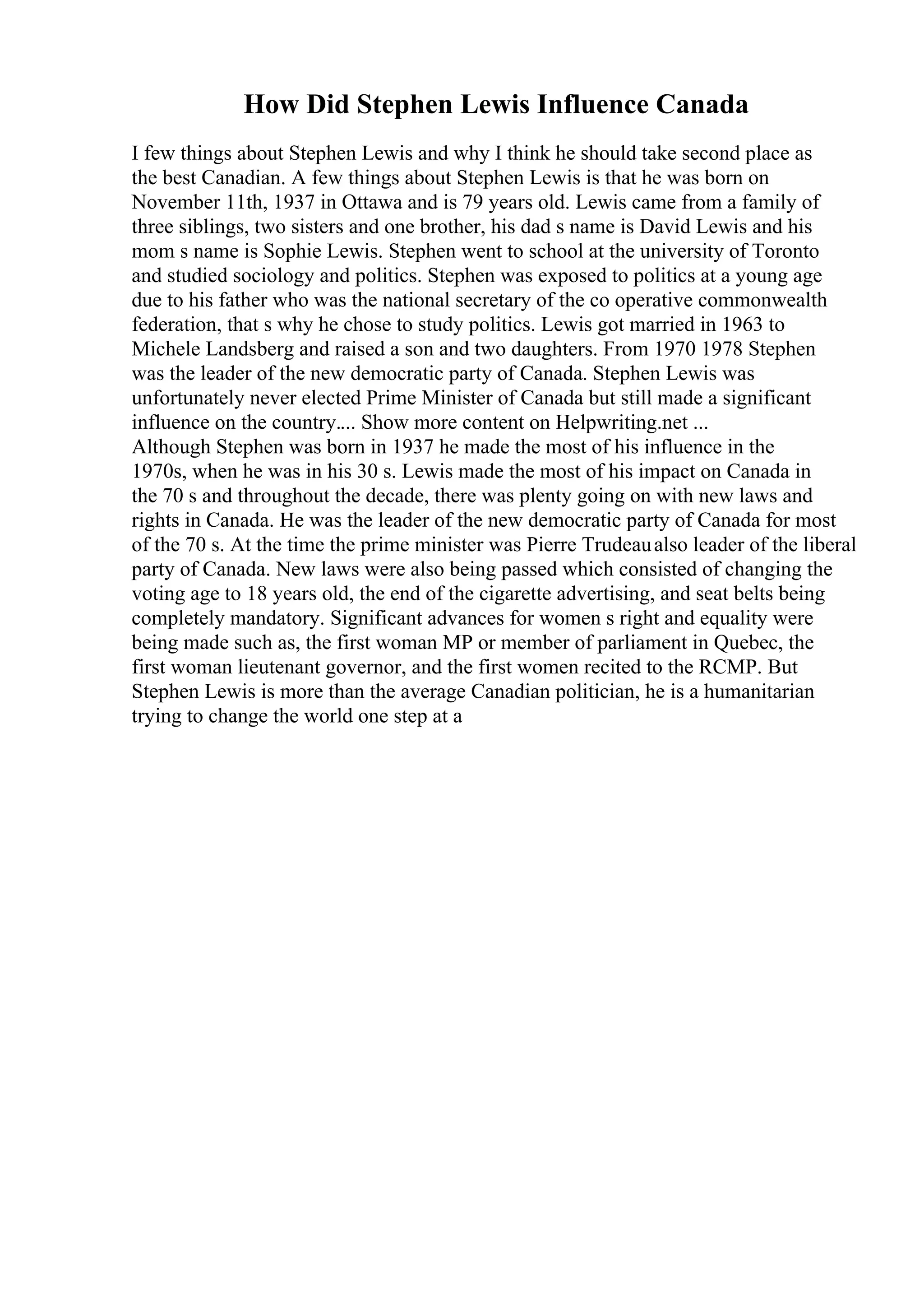 How Did Stephen Lewis Influence Canada
I few things about Stephen Lewis and why I think he should take second place as
the best Canadian. A few things about Stephen Lewis is that he was born on
November 11th, 1937 in Ottawa and is 79 years old. Lewis came from a family of
three siblings, two sisters and one brother, his dad s name is David Lewis and his
mom s name is Sophie Lewis. Stephen went to school at the university of Toronto
and studied sociology and politics. Stephen was exposed to politics at a young age
due to his father who was the national secretary of the co operative commonwealth
federation, that s why he chose to study politics. Lewis got married in 1963 to
Michele Landsberg and raised a son and two daughters. From 1970 1978 Stephen
was the leader of the new democratic party of Canada. Stephen Lewis was
unfortunately never elected Prime Minister of Canada but still made a significant
influence on the country.... Show more content on Helpwriting.net ...
Although Stephen was born in 1937 he made the most of his influence in the
1970s, when he was in his 30 s. Lewis made the most of his impact on Canada in
the 70 s and throughout the decade, there was plenty going on with new laws and
rights in Canada. He was the leader of the new democratic party of Canada for most
of the 70 s. At the time the prime minister was Pierre Trudeaualso leader of the liberal
party of Canada. New laws were also being passed which consisted of changing the
voting age to 18 years old, the end of the cigarette advertising, and seat belts being
completely mandatory. Significant advances for women s right and equality were
being made such as, the first woman MP or member of parliament in Quebec, the
first woman lieutenant governor, and the first women recited to the RCMP. But
Stephen Lewis is more than the average Canadian politician, he is a humanitarian
trying to change the world one step at a
 