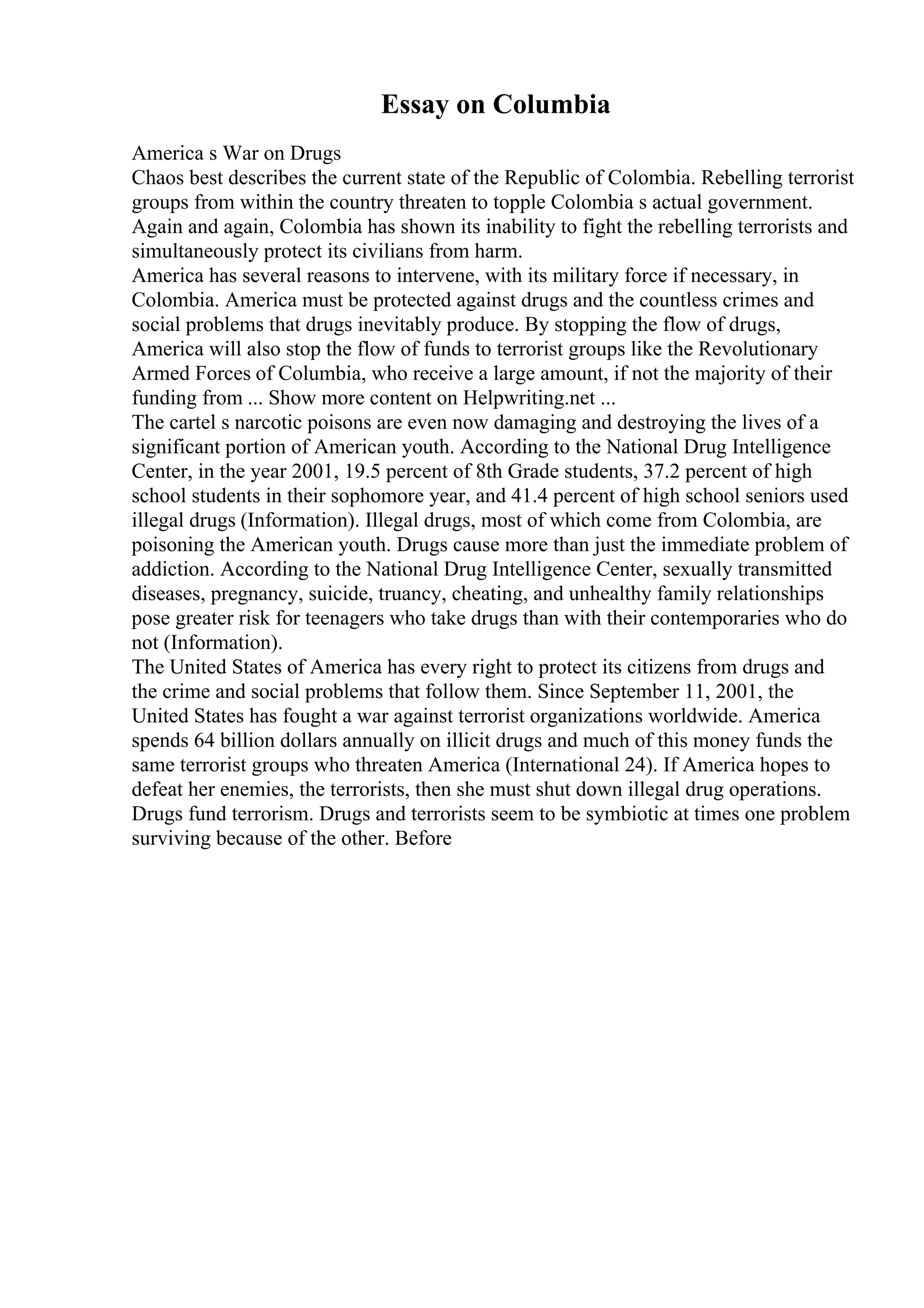 Essay on Columbia
America s War on Drugs
Chaos best describes the current state of the Republic of Colombia. Rebelling terrorist
groups from within the country threaten to topple Colombia s actual government.
Again and again, Colombia has shown its inability to fight the rebelling terrorists and
simultaneously protect its civilians from harm.
America has several reasons to intervene, with its military force if necessary, in
Colombia. America must be protected against drugs and the countless crimes and
social problems that drugs inevitably produce. By stopping the flow of drugs,
America will also stop the flow of funds to terrorist groups like the Revolutionary
Armed Forces of Columbia, who receive a large amount, if not the majority of their
funding from ... Show more content on Helpwriting.net ...
The cartel s narcotic poisons are even now damaging and destroying the lives of a
significant portion of American youth. According to the National Drug Intelligence
Center, in the year 2001, 19.5 percent of 8th Grade students, 37.2 percent of high
school students in their sophomore year, and 41.4 percent of high school seniors used
illegal drugs (Information). Illegal drugs, most of which come from Colombia, are
poisoning the American youth. Drugs cause more than just the immediate problem of
addiction. According to the National Drug Intelligence Center, sexually transmitted
diseases, pregnancy, suicide, truancy, cheating, and unhealthy family relationships
pose greater risk for teenagers who take drugs than with their contemporaries who do
not (Information).
The United States of America has every right to protect its citizens from drugs and
the crime and social problems that follow them. Since September 11, 2001, the
United States has fought a war against terrorist organizations worldwide. America
spends 64 billion dollars annually on illicit drugs and much of this money funds the
same terrorist groups who threaten America (International 24). If America hopes to
defeat her enemies, the terrorists, then she must shut down illegal drug operations.
Drugs fund terrorism. Drugs and terrorists seem to be symbiotic at times one problem
surviving because of the other. Before
 