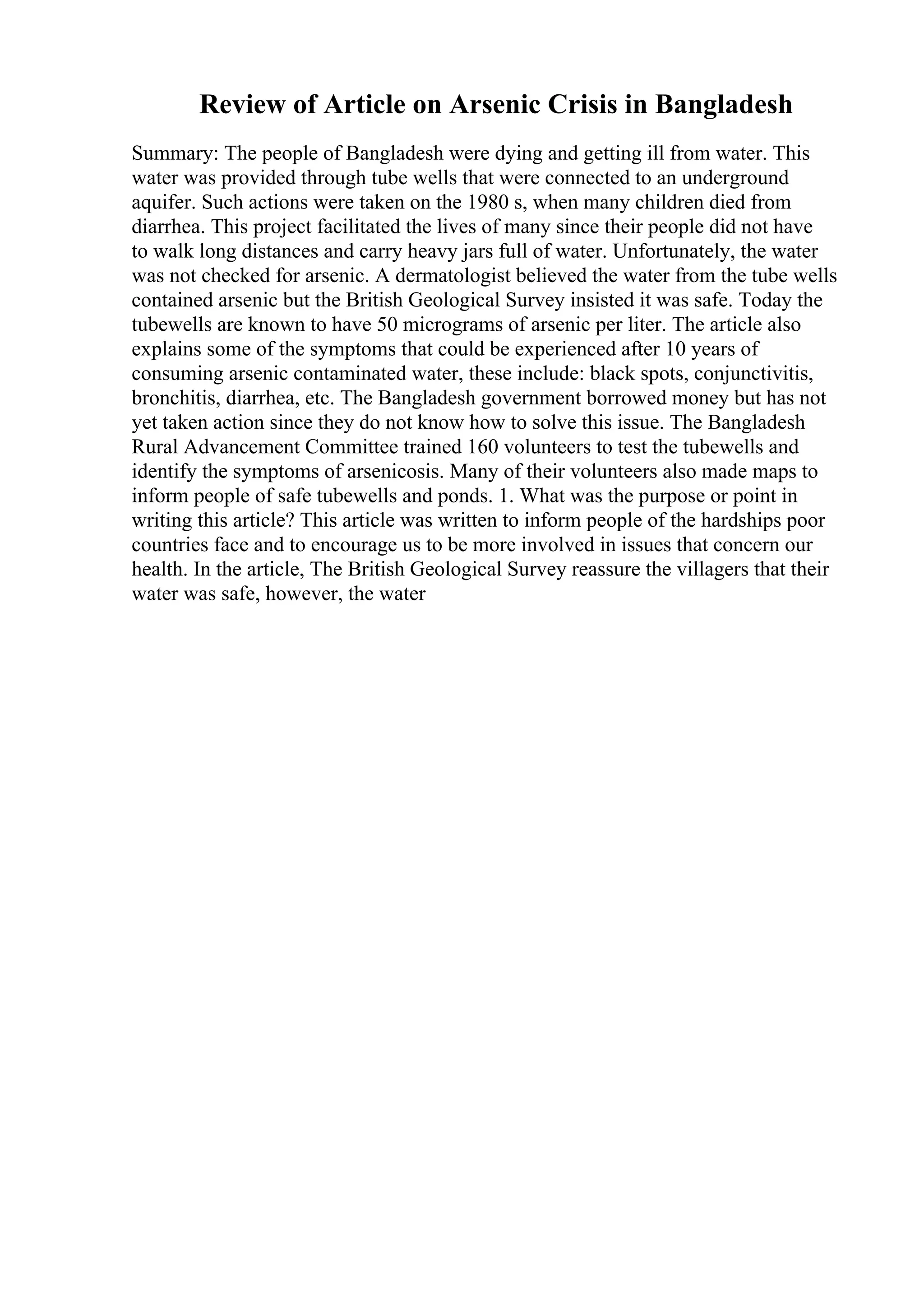 Review of Article on Arsenic Crisis in Bangladesh
Summary: The people of Bangladesh were dying and getting ill from water. This
water was provided through tube wells that were connected to an underground
aquifer. Such actions were taken on the 1980 s, when many children died from
diarrhea. This project facilitated the lives of many since their people did not have
to walk long distances and carry heavy jars full of water. Unfortunately, the water
was not checked for arsenic. A dermatologist believed the water from the tube wells
contained arsenic but the British Geological Survey insisted it was safe. Today the
tubewells are known to have 50 micrograms of arsenic per liter. The article also
explains some of the symptoms that could be experienced after 10 years of
consuming arsenic contaminated water, these include: black spots, conjunctivitis,
bronchitis, diarrhea, etc. The Bangladesh government borrowed money but has not
yet taken action since they do not know how to solve this issue. The Bangladesh
Rural Advancement Committee trained 160 volunteers to test the tubewells and
identify the symptoms of arsenicosis. Many of their volunteers also made maps to
inform people of safe tubewells and ponds. 1. What was the purpose or point in
writing this article? This article was written to inform people of the hardships poor
countries face and to encourage us to be more involved in issues that concern our
health. In the article, The British Geological Survey reassure the villagers that their
water was safe, however, the water
 