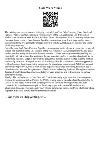 Cola Wars Memo
The existing concentrate business is largely controlled by Coca Cola Company (Coca Cola) and
PepsiCo (Pepsi), together claiming a combined 72% of the U.S. carbonated soft drink (CSD)
market sales volume in 2009. Refer to Exhibit 1 for an illustration of the CSD industry value chain.
For more than a century, Coca Colaand Pepsi have maintained growth and large market shares
through mastering five competitive forces, shown in Exhibit 2, that drive profitability and shape
the industry structure.
Entry Barriers: Both Coca Cola and Pepsi have strong entry barriers for new competitors, especially
in high end markets like the US. Because of the two companies sizes, market maturity, and good
market position, many barriers exist for new entrants. ... Show more content on Helpwriting.net ...
Essentially, all risk in price fluctuations in the raw materials market is transferred and paid for by
the bottling business. Supplier power of the concentrate business is also exerted over the bottling
business by the threat of acquisition and vertical integration the concentrate business supports its
bottling business through providing suggestions for operational improvement. While this support
can be viewed positively, both Coca Cola and Pepsi have acquired its bottling franchises due to
their dissatisfaction over the operational effectiveness of its bottling business. Through the last few
decades, Coca Cola and Pepsi have oscillated between acquiring and re franchising its partner
bottling businesses.
Rivalry: The rivalry between Coca Cola and Pepsi is extremely high; however, both companies
continue to remain profitable. Prior to the 1980s, pricing wars negatively affected profitability for
Coca Cola and Pepsi. After Coca Cola renegotiated its franchise bottling contract and both
companies increased concentrate prices, the rivalry began to focus on differentiation and
advertising strategies. Through creative advertising campaigns, such as the Pepsi Challenge where
Pepsi ran blind taste tests to demonstrate that consumers
... Get more on HelpWriting.net ...
 