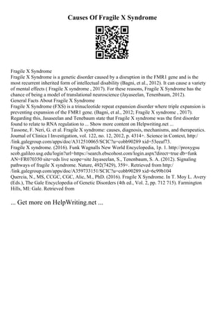 Causes Of Fragile X Syndrome
Fragile X Syndrome
Fragile X Syndrome is a genetic disorder caused by a disruption in the FMR1 gene and is the
most recurrent inherited form of intellectual disability (Bagni, et al., 2012). It can cause a variety
of mental effects ( Fragile X syndrome , 2017). For these reasons, Fragile X Syndrome has the
chance of being a model of translational neuroscience (Jayaseelan, Tenenbaum, 2012).
General Facts About Fragile X Syndrome
Fragile X Syndrome (FXS) is a trinucleotide repeat expansion disorder where triple expansion is
preventing expansion of the FMR1 gene. (Bagni, et al., 2012; Fragile X syndrome , 2017).
Regarding this, Jasaseelan and Tenebaum state that Fragile X syndrome was the first disorder
found to relate to RNA regulation to ... Show more content on Helpwriting.net ...
Tassone, F. Neri, G. et al. Fragile X syndrome: causes, diagnosis, mechanisms, and therapeutics.
Journal of Clinica l Investigation, vol. 122, no. 12, 2012, p. 4314+. Science in Context, http:/
/link.galegroup.com/apps/doc/A312510065/SCIC?u=cobb90289 xid=53eeaf73.
Fragile X syndrome. (2016). Funk Wagnalls New World Encyclopedia, 1p. 1. http://proxygsu
scob.galileo.usg.edu/login?url=https://search.ebscohost.com/login.aspx?direct=true db=funk
AN=FR070350 site=eds live scope=site Jayaseelan, S., Tenenbaum, S. A. (2012). Signaling
pathways of fragile X syndrome. Nature, 492(7429), 359+. Retrieved from http:/
/link.galegroup.com/apps/doc/A359733151/SCIC?u=cobb90289 xid=6c99b104
Quercia, N., MS, CCGC, CGC, Alic, M., PhD. (2016). Fragile X Syndrome. In T. Moy L. Avery
(Eds.), The Gale Encyclopedia of Genetic Disorders (4th ed., Vol. 2, pp. 712 715). Farmington
Hills, MI: Gale. Retrieved from
... Get more on HelpWriting.net ...
 