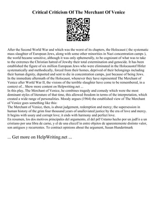 Critical Criticism Of The Merchant Of Venice
After the Second World War and which was the worst of its chapters, the Holocaust ( the systematic
mass slaughter of European Jews, along with some other minorities in Nazi concentration camps ),
the world became sensitive, although it was only ephemerally, to be cognizant of what was to take
to the extremes the Christian hatred of Jewsby their total extermination and genocide. It has been
established the figure of six million European Jews who were eliminated in the Holocaustof Hitler
systematically and methodically, forced from their homes, deprived of their belongings including
their human dignity, deported and sent to die in concentration camps, just because of being Jews.
In the immediate aftermath of the Holocaust, whenever they have represented The Merchant of
Venice after World War II, the visions of the terrible slaughter have come to be remembered, in a
context of... Show more content on Helpwriting.net ...
In this play, The Merchant of Venice, he combines tragedy and comedy which were the most
dominant styles of literature of that time, this allowed freedom in terms of the interpretation, which
created a wide range of personalities. Moody argues (1964) the established view of The Merchant
of Venice goes something like this:
The Merchant of Venice, then, is about judgement, redemption and mercy; the supersession in
human history of the grim four thousand years of unalleviated justice by the era of love and mercy.
It begins with usury and corrupt love; it ends with harmony and perfect love.
En resumen, los dos motivos principales del argumento, el del prГ©stamo hecho por un judГo a un
cristiano por una libra de carne, y el de una elecciГіn entre objetos de aparentemente distinto valor,
son antiguos y recurrentes. To contract opinions about the argument, Susan Hundertmark
... Get more on HelpWriting.net ...
 