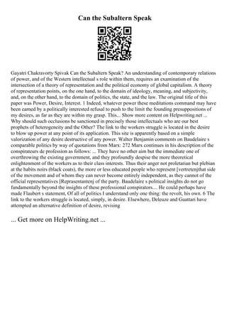 Can the Subaltern Speak
Gayatri Chakravorty Spivak Can the Subaltern Speak? An understanding of contemporary relations
of power, and of the Western intellectual s role within them, requires an examination of the
intersection of a theory of representation and the political economy of global capitalism. A theory
of representation points, on the one hand, to the domain of ideology, meaning, and subjectivity,
and, on the other hand, to the domain of politics, the state, and the law. The original title of this
paper was Power, Desire, Interest. 1 Indeed, whatever power these meditations command may have
been earned by a politically interested refusal to push to the limit the founding presuppositions of
my desires, as far as they are within my grasp. This... Show more content on Helpwriting.net ...
Why should such occlusions be sanctioned in precisely those intellectuals who are our best
prophets of heterogeneity and the Other? The link to the workers struggle is located in the desire
to blow up power at any point of its application. This site is apparently based on a simple
valorization of any desire destructive of any power. Walter Benjamin comments on Baudelaire s
comparable politics by way of quotations from Marx: 272 Marx continues in his description of the
conspirateurs de profession as follows: ... They have no other aim but the immediate one of
overthrowing the existing government, and they profoundly despise the more theoretical
enlightenment of the workers as to their class interests. Thus their anger not proletarian but plebian
at the habits noirs (black coats), the more or less educated people who represent [vertretenjthat side
of the movement and of whom they can never become entirely independent, as they cannot of the
official representatives [Reprasentantenj of the party. Baudelaire s political insights do not go
fundamentally beyond the insights of these professional conspirators.... He could perhaps have
made Flaubert s statement, Of all of politics I understand only one thing: the revolt, his own. 6 The
link to the workers struggle is located, simply, in desire. Elsewhere, Deleuze and Guattari have
attempted an alternative definition of desire, revising
... Get more on HelpWriting.net ...
 