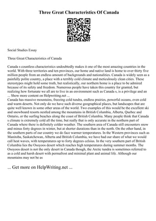 Three Great Characteristics Of Canada
Social Studies Essay
Three Great Characteristics of Canada
Canada s countless characteristics undoubtedly makes it one of the most amazing countries in the
world. With three territories and ten provinces, our home and native land is home to over thirty five
million people from an endless amount of backgrounds and nationalities. Canada is widely seen as a
painfully polite country, a place with a terribly cold climate and meticulously clean cities. These
stereotypes might hold some truth, but realistically, our northern home is a place to be admired
because of its safety and freedom. Numerous people have taken this country for granted, but
realizing how fortunate we all are to live in an environment such as Canada s, is a privilege and an
... Show more content on Helpwriting.net ...
Canada has massive mountains, freezing cold tundra, endless prairies, powerful oceans, even cold
and warm deserts. Not only do we have such diverse geographical places, but landscapes that are
quite well known in some other areas of the world. Two examples of this would be the excellent ski
and snowboard resorts nestled among the mountains in British Columbia, Alberta, Quebec and
Ontario, or the surfing beaches along the coast of British Columbia. Many people think that Canada
s climate is extremely cold all the time, but really that is only accurate in the northern part of
Canada where there is definitely colder weather. The southern area of Canada still encounters snow
and minus forty degrees in winter, but at shorter durations than in the north. On the other hand, in
the southern parts of our country we do face warmer temperatures. In the Western provinces such as
Manitoba, Saskatchewan, Alberta and British Columbia, we have had our share of what we would
call heat waves, with temperatures up to forty degrees celsius. In the very southern part of British
Columbia lies the Osoyoos desert which reaches high temperatures during summer months. The
Osoyoos desert is not the only desert in Canada though, the Arctic tundra is sometimes referred to
as a cold and harsh desert with permafrost and minimal plant and animal life. Although our
mountains may not be as
... Get more on HelpWriting.net ...
 