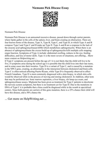 Niemann Pick Disease Essay
Niemann Pick Disease
Niemann Pick Disease is an autosomal recessive disease, passed down through carrier parents,
where lipids gather in the cells of the spleen, liver, and brain creating an obstruction. There are
four known forms of the disease, Type A, Type B, Type C, and Type D, in which Type A and B
compose Type I and Type C and D make up Type II. Type A and B are a response to the lack of
the enzyme acid sphingomyelinase(ASM) which metabolizes sphingomyelin. When there is an
absence of sphingomyelinase the excess build up of sphingomyelin kills multiple cells stopping
organ function. Symptoms of Type A include: abdominal swelling, redness in the eye, feeding
difficulties, and loss of motor skills. Type A is the more severe of situations, not offering... Show
more content on Helpwriting.net ...
If Type C symptoms are present before the age of 1 it is not likely that the child will live to be
five, if symptoms arise during the school age it is possible that the child lives into their late teens,
and in some cases into their twenties. Type D is a variant of Type C, and is caused by a mutation
in the NPC2 gene, creating, an abnormality in the interaction between cholesterol and brain cells.
Type C is often noticed affecting Puerto Ricans, while Type D is frequently observed to affect
French Canadians. Type II is most commonly diagnosed with a skin biopsy, in which skin cells
would be observed while in the process of moving and storing cholesterol. In Addition, other tests
that may be performed are: bone marrow aspiration, a liver biopsy, slit lamp eye exam, and
sphingomyelinase assays. Miglustat has been given as treatment for Type C patients to decelerate
the nervous system symptoms, but there is no treatment yet for Type D. Due to the mutations in
DNA of Type C it is probable that a fetus could be diagnosed while in the womb in specialized
centers. Since both parents are carriers of this gene mutation, there is a 25% chance their child will
have this disease, and a 50% chance the
... Get more on HelpWriting.net ...
 