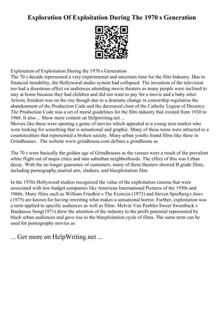 Exploration Of Exploitation During The 1970 s Generation
Exploration of Exploitation During the 1970 s Generation
The 70 s decade represented a very experimental and uncertain time for the film Industry. Due to
financial instability, the Hollywood studio system had collapsed. The invention of the television
too had a disastrous effect on audiences attending movie theaters as many people were inclined to
stay at home because they had children and did not want to pay for a movie and a baby sitter.
Artistic freedom was on the rise though due to a dramatic change in censorship regulation the
abandonment of the Production Code and the decreased clout of the Catholic Legion of Decency.
The Production Code was a set of moral guidelines for the film industry that existed from 1930 to
1966. It also ... Show more content on Helpwriting.net ...
Movies like these were opening a genre of movies which appealed to a young teen market who
were looking for something that is sensational and graphic. Many of these teens were attracted to a
counterculture that represented a broken society. Many urban youths found films like these in
Grindhouses . The website www.grindhouse.com defines a grindhouse as
The 70 s were basically the golden age of Grindhouses as the venues were a result of the prevalent
white flight out of major cities and into suburban neighborhoods. The effect of this was Urban
decay. With the no longer guarantee of customers, many of these theaters showed B grade films,
including pornography,martial arts, slashers, and blaxploitation film.
In the 1970s Hollywood studios recognized the value of the exploitation cinema that were
associated with low budget companies like American International Pictures of the 1950s and
1960s. Many films such as William Friedkin s The Exorcist (1973) and Steven Spielbergs Jaws
(1975) are known for having rewriting what makes a sensational horror. Further, exploitation was
a term applied to specific audiences as well as films. Melvin Van Peebles Sweet Sweetback s
Baadassss Song(1971) drew the attention of the industry to the profit potential represented by
black urban audiences and gave rise to the blaxploitation cycle of films. The same term can be
used for pornography movies as
... Get more on HelpWriting.net ...
 