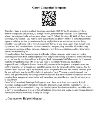 Carry Concealed Weapons
There have been at least two school shootings a month in 2015. Of the 52 shootings, 21 have
been at colleges and universities, 15 at high schools, three at middle schools, 10 at elementary
schools, two at preschools, and one on a school bus (52 School Shootings 1). With all these school
shootings, why wouldn t you want to carry a gun? Guns can protect people. If a shooter confronts
a person and they see that person is armed they might think twice about what they are doing.
Shouldn t you feel some sort of protection and self defense if you have a gun? Even though some
say teachers and students should not carry concealed weapons, they should be allowed to carry
concealed weapons on college campuses because of self defense, protection, and it... Show more
content on Helpwriting.net ...
Fernandez claims that, Supporters say it will make college campuses safer by not preventing
licensed gun owners from defending themselves and possibly saving lives should a mass shooting
occur, such as the one that unfolded at Virginia Tech Universityin 2007 (Fernandez 1). If someone
wants to protect themselves why would you want to stop them? If they are trained and
responsible and could possibly save lives would you want to be the person to stop them and say
no? For example, say a student sees a problem going on in the parking lot of the campus. And the
student knows they can stop it because they have a weapon in their car. The student can then grab
the gun and try to stop the problem before it gets out of hand. Your car is an extension of your
home. This provides safety for college campuses because they know that the students and teachers
carrying those weapons are responsible and trained and can possibly save lives if a shooting were
to occur there.
Out of all of the school shootings that happen a year, there are at least two a month. School
shootings can happen anywhere at any time, like preschools, high schools, elementarys. This is
why teachers and students should carry concealed weapons. Teachers and students should be able
to carry weapons because it is a way for self defense, protection, and safety. As can be seen, teachers
and students should be allowed to carry on college
... Get more on HelpWriting.net ...
 