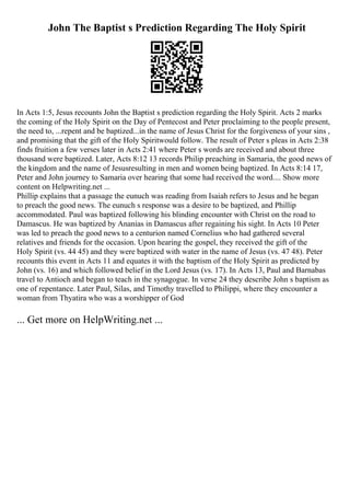 John The Baptist s Prediction Regarding The Holy Spirit
In Acts 1:5, Jesus recounts John the Baptist s prediction regarding the Holy Spirit. Acts 2 marks
the coming of the Holy Spirit on the Day of Pentecost and Peter proclaiming to the people present,
the need to, ...repent and be baptized...in the name of Jesus Christ for the forgiveness of your sins ,
and promising that the gift of the Holy Spiritwould follow. The result of Peter s pleas in Acts 2:38
finds fruition a few verses later in Acts 2:41 where Peter s words are received and about three
thousand were baptized. Later, Acts 8:12 13 records Philip preaching in Samaria, the good news of
the kingdom and the name of Jesusresulting in men and women being baptized. In Acts 8:14 17,
Peter and John journey to Samaria over hearing that some had received the word.... Show more
content on Helpwriting.net ...
Phillip explains that a passage the eunuch was reading from Isaiah refers to Jesus and he began
to preach the good news. The eunuch s response was a desire to be baptized, and Phillip
accommodated. Paul was baptized following his blinding encounter with Christ on the road to
Damascus. He was baptized by Ananias in Damascus after regaining his sight. In Acts 10 Peter
was led to preach the good news to a centurion named Cornelius who had gathered several
relatives and friends for the occasion. Upon hearing the gospel, they received the gift of the
Holy Spirit (vs. 44 45) and they were baptized with water in the name of Jesus (vs. 47 48). Peter
recounts this event in Acts 11 and equates it with the baptism of the Holy Spirit as predicted by
John (vs. 16) and which followed belief in the Lord Jesus (vs. 17). In Acts 13, Paul and Barnabas
travel to Antioch and began to teach in the synagogue. In verse 24 they describe John s baptism as
one of repentance. Later Paul, Silas, and Timothy travelled to Philippi, where they encounter a
woman from Thyatira who was a worshipper of God
... Get more on HelpWriting.net ...
 