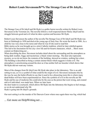 Robert Louis StevensonвЂ™s The Strange Case of Dr Jekyll...
The Strange Case of Dr Jekyll and Mr Hyde is a gothic horror novella written by Robert Louis
Stevenson in the Victorian era. The novella follows a well respected doctor Henry Jekyll and his
struggle between good and evil when he takes a potion and becomes Mr Hyde.
Robert Louis Stevenson the author of the novella The Strange Case of Dr Jekyll and Mr Hyde was
born in Edinburgh in 1850 and died at the young age of forty four. He wrote the book in 1886. As a
child he was very close to his nurse and when he was ill she used to read him
Bible stories as he was brought up in a strict Catholic tradition, which he later rebelled against.
This led to his fascination for his city s low life and for bizarre characters, which ... Show more
content on Helpwriting.net ...
When describing the door, Stevenson includes detail about the surrounding and the atmosphere as
being dark weather, foggy and mysterious: a black winter morning . The door also represents
mystery, as we do not know the contents of the building: showed no window, nothing but a door .
The building is described as being a certain sinister block which suggests it looks evil. The
atmosphere is unwelcoming around the door as it has neither bell nor knocker which shows that
Mr Hyde did not want any visitors.
Most of the changes from Dr Jekyll into Mr Hyde take place in the laboratory. This is an odd
setting to use, as it is a symbol of what could be the origin of evil. Stevenson insinuates this by
the way he uses the butler (Poole) to say that it used to be a dissecting room this is where many
dead bodies will have been experimented on. Since the symbols of evil in this novella are Mr
Hyde and his use of medicine this could also be the case as the potion that went wrong, and created
and evil individual, was made here. When we later learn
the door leads to a courtyard, which allows Mr Hyde into the laboratory this begins to feel strange,
as we do not understand why Mr
Hyde is going into Dr Jekyll s grounds.
Our next setting is at the murder of Sir Danvers Carew where once again there was fog, which had
... Get more on HelpWriting.net ...
 