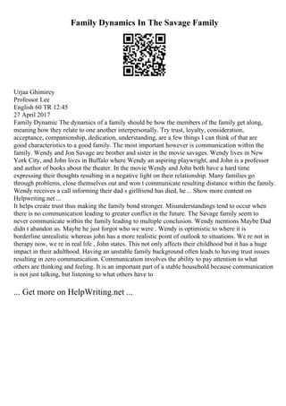 Family Dynamics In The Savage Family
Urjaa Ghimirey
Professor Lee
English 60 TR 12:45
27 April 2017
Family Dynamic The dynamics of a family should be how the members of the family get along,
meaning how they relate to one another interpersonally. Try trust, loyalty, consideration,
acceptance, companionship, dedication, understanding, are a few things I can think of that are
good characteristics to a good family. The most important however is communication within the
family. Wendy and Jon Savage are brother and sister in the movie savages. Wendy lives in New
York City, and John lives in Buffalo where Wendy an aspiring playwright, and John is a professor
and author of books about the theater. In the movie Wendy and John both have a hard time
expressing their thoughts resulting in a negative light on their relationship. Many families go
through problems, close themselves out and won t communicate resulting distance within the family.
Wendy receives a call informing their dad s girlfriend has died, he... Show more content on
Helpwriting.net ...
It helps create trust thus making the family bond stronger. Misunderstandings tend to occur when
there is no communication leading to greater conflict in the future. The Savage family seem to
never communicate within the family leading to multiple conclusion. Wendy mentions Maybe Dad
didn t abandon us. Maybe he just forgot who we were . Wendy is optimistic to where it is
borderline unrealistic whereas john has a more realistic point of outlook to situations. We re not in
therapy now, we re in real life , John states. This not only affects their childhood but it has a huge
impact in their adulthood. Having an unstable family background often leads to having trust issues
resulting in zero communication. Communication involves the ability to pay attention to what
others are thinking and feeling. It is an important part of a stable household because communication
is not just talking, but listening to what others have to
... Get more on HelpWriting.net ...
 