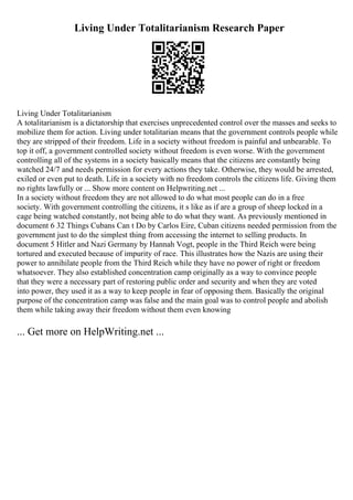 Living Under Totalitarianism Research Paper
Living Under Totalitarianism
A totalitarianism is a dictatorship that exercises unprecedented control over the masses and seeks to
mobilize them for action. Living under totalitarian means that the government controls people while
they are stripped of their freedom. Life in a society without freedom is painful and unbearable. To
top it off, a government controlled society without freedom is even worse. With the government
controlling all of the systems in a society basically means that the citizens are constantly being
watched 24/7 and needs permission for every actions they take. Otherwise, they would be arrested,
exiled or even put to death. Life in a society with no freedom controls the citizens life. Giving them
no rights lawfully or ... Show more content on Helpwriting.net ...
In a society without freedom they are not allowed to do what most people can do in a free
society. With government controlling the citizens, it s like as if are a group of sheep locked in a
cage being watched constantly, not being able to do what they want. As previously mentioned in
document 6 32 Things Cubans Can t Do by Carlos Eire, Cuban citizens needed permission from the
government just to do the simplest thing from accessing the internet to selling products. In
document 5 Hitler and Nazi Germany by Hannah Vogt, people in the Third Reich were being
tortured and executed because of impurity of race. This illustrates how the Nazis are using their
power to annihilate people from the Third Reich while they have no power of right or freedom
whatsoever. They also established concentration camp originally as a way to convince people
that they were a necessary part of restoring public order and security and when they are voted
into power, they used it as a way to keep people in fear of opposing them. Basically the original
purpose of the concentration camp was false and the main goal was to control people and abolish
them while taking away their freedom without them even knowing
... Get more on HelpWriting.net ...
 