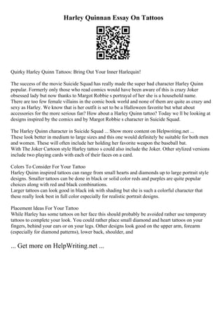 Harley Quinnan Essay On Tattoos
Quirky Harley Quinn Tattoos: Bring Out Your Inner Harlequin!
The success of the movie Suicide Squad has really made the super bad character Harley Quinn
popular. Formerly only those who read comics would have been aware of this is crazy Joker
obsessed lady but now thanks to Margot Robbie s portrayal of her she is a household name.
There are too few female villains in the comic book world and none of them are quite as crazy and
sexy as Harley. We know that is her outfit is set to be a Halloween favorite but what about
accessories for the more serious fan? How about a Harley Quinn tattoo? Today we ll be looking at
designs inspired by the comics and by Margot Robbie s character in Suicide Squad.
The Harley Quinn character in Suicide Squad ... Show more content on Helpwriting.net ...
These look better in medium to large sizes and this one would definitely be suitable for both men
and women. These will often include her holding her favorite weapon the baseball bat.
With The Joker Cartoon style Harley tattoo s could also include the Joker. Other stylized versions
include two playing cards with each of their faces on a card.
Colors To Consider For Your Tattoo
Harley Quinn inspired tattoos can range from small hearts and diamonds up to large portrait style
designs. Smaller tattoos can be done in black or solid color reds and purples are quite popular
choices along with red and black combinations.
Larger tattoos can look good in black ink with shading but she is such a colorful character that
these really look best in full color especially for realistic portrait designs.
Placement Ideas For Your Tattoo
While Harley has some tattoos on her face this should probably be avoided rather use temporary
tattoos to complete your look. You could rather place small diamond and heart tattoos on your
fingers, behind your ears or on your legs. Other designs look good on the upper arm, forearm
(especially for diamond patterns), lower back, shoulder, and
... Get more on HelpWriting.net ...
 