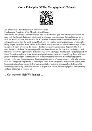 Kant s Principles Of The Metaphysics Of Morals
An Analysis of a Few Elements in Immanuel Kant s
Fundamental Principles of the Metaphysics of Morals
Immanuel Kant offered a reorientation on how the established questions of metaphysics can be
resolved. He claimed that man s mind constructs human experience and that reality must agree
with the mind s notions, in contradiction of the view that the mind is a reflection of reality. His
interpretation was that the mind is capable of actively creating experiences instead of passively
being shaped by reality. Kant further believed that man possesses an objective knowledge of the
universe. A priori laws were the basis of this knowledge; but, questioned its possibility. His
assertions specified that the subject provides the laws that create the experiences of objects and
that these laws were a priori laws that man holds about all objects prior to man s experiences about
them. To understand these laws, Kant investigated man s experiences, specifying those which are
given by the mind apart from those which were provided by instincts. He further argued that
morality is derived from reason and this reason is the origin of man s morality, which he referred
to as the Categorical Imperative. According to Kant, if this categorical imperative is defied, man
becomes irrational and immoral. His logic consisted of inducing from people s daily sensible
knowledge of morality, which he referred to as practical reason, into metaphysical understanding.
As Kant attempted to reorient an
... Get more on HelpWriting.net ...
 