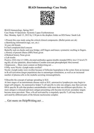 BL624 Immunology Case Study
BL624 Immunology, Spring 2015
Case Study #5 Questions: Systemic Lupus Erythematosus
Due: Monday April 13, 2015 by 2:30 pm to the dropbox folder on D2LName: Sarah Loh
1.Present this case study using the critical clinical components. (Bullet points are ok)
a.Identifying information (age, sex, etc.)
16 year old female.
b.Chief complaint/chief concern
Butterfly rash on cheeks and nose bridge; stiff fingers and knees; symmetric swelling in fingers.
c.History of present illness (HPI) None given
d.Medical history None given
e.Lab results
Positive ANA titer (1:1280); elevated antibodies against double stranded DNA; low C3 level (73
mg/dl); all else (platelets, direct/indirect Coombs tests/anti phosopholipid Abs) normal.
f.Impression ... Show more content on Helpwriting.net ...
8.Why were Nicole s lymph nodes swollen?
Nicole s lymph nodes were swollen because of follicular hyperplasia in the cortex from an increase
in B cell activation (larger population) due to autoantigen stimulation, as well as an increased
number of plasma cells in the medulla secreting immunoglobulin.
9.Describe the concept of epitope spreading in SLE.
At later stages of an autoimmune disease such as SLE, autoreactive lymphocytes may begin to
target self antigens. An autoreactive helper T cell specific to only one antigen, may then activate
DNA specific B cells that produce autoantibodies with more than one different specificities. As
more antigen is released and more antigen presenting cells become involved, secondary targets
become more prevalent. Thus, a B cell activated by a singularly specific T cell may become
activated by different parts of the hitsone nucleosome complex
... Get more on HelpWriting.net ...
 
