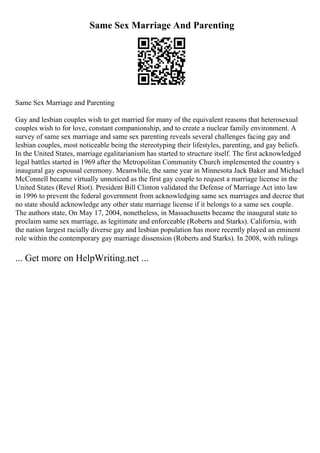 Same Sex Marriage And Parenting
Same Sex Marriage and Parenting
Gay and lesbian couples wish to get married for many of the equivalent reasons that heterosexual
couples wish to for love, constant companionship, and to create a nuclear family environment. A
survey of same sex marriage and same sex parenting reveals several challenges facing gay and
lesbian couples, most noticeable being the stereotyping their lifestyles, parenting, and gay beliefs.
In the United States, marriage egalitarianism has started to structure itself. The first acknowledged
legal battles started in 1969 after the Metropolitan Community Church implemented the country s
inaugural gay espousal ceremony. Meanwhile, the same year in Minnesota Jack Baker and Michael
McConnell became virtually unnoticed as the first gay couple to request a marriage license in the
United States (Revel Riot). President Bill Clinton validated the Defense of Marriage Act into law
in 1996 to prevent the federal government from acknowledging same sex marriages and decree that
no state should acknowledge any other state marriage license if it belongs to a same sex couple.
The authors state, On May 17, 2004, nonetheless, in Massachusetts became the inaugural state to
proclaim same sex marriage, as legitimate and enforceable (Roberts and Starks). California, with
the nation largest racially diverse gay and lesbian population has more recently played an eminent
role within the contemporary gay marriage dissension (Roberts and Starks). In 2008, with rulings
... Get more on HelpWriting.net ...
 