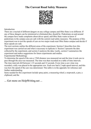 The Current Road Safety Measures
Introduction
There are a myriad of different dangers on any college campus and Ohio State is no different. If
any of these dangers can be minimized or eliminated they should be. Pedestrians on and around
the campus have made complaints about driver speed, and Ohio State wants to know if
pedestrians in the campus area are safe with the current road safety measures. The purpose of this
experiment was to test the speeds of cars on two major roads near Ohio States campus and decide if
these speeds are safe.
The next sections outline the different areas of the experiment. Section 2 describes how this
experiment was carried out and what is necessary to replicate it. Section 3 presents the data
collected by the experiment, and section 4 analyzes the data. Lastly, section 5 summarizes the
experiment and makes suggestions for future experiments and studies.
Experimental Methodology
To determine the speed of the cars a 176ft distance was measured out and the time it took cars to
pass through the area was measured. The time was then recorded on a table of time intervals.
The time intervals fell between 1.33 seconds and 12 seconds. Every time a car s time was
recorded, a tally was placed in the appropriate row. Each row had a 2 mph speed interval, and this
was how the speed of the cars was determined. This table is in the appendix for reference and
further understanding.
Items needed for this experiment include spray paint, a measuring wheel, a stopwatch, a pen, a
clipboard, and the
... Get more on HelpWriting.net ...
 