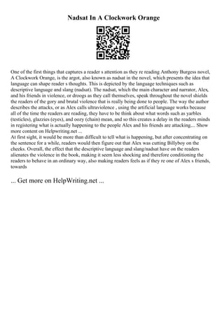 Nadsat In A Clockwork Orange
One of the first things that captures a reader s attention as they re reading Anthony Burgess novel,
A Clockwork Orange, is the argot, also known as nadsat in the novel, which presents the idea that
language can shape reader s thoughts. This is depicted by the language techniques such as
descriptive language and slang (nadsat). The nadsat, which the main character and narrator, Alex,
and his friends in violence, or droogs as they call themselves, speak throughout the novel shields
the readers of the gory and brutal violence that is really being done to people. The way the author
describes the attacks, or as Alex calls ultraviolence , using the artificial language works because
all of the time the readers are reading, they have to be think about what words such as yarbles
(testicles), glazzies (eyes), and oozy (chain) mean, and so this creates a delay in the readers minds
in registering what is actually happening to the people Alex and his friends are attacking.... Show
more content on Helpwriting.net ...
At first sight, it would be more than difficult to tell what is happening, but after concentrating on
the sentence for a while, readers would then figure out that Alex was cutting Billyboy on the
cheeks. Overall, the effect that the descriptive language and slang/nadsat have on the readers
alienates the violence in the book, making it seem less shocking and therefore conditioning the
readers to behave in an ordinary way, also making readers feels as if they re one of Alex s friends,
towards
... Get more on HelpWriting.net ...
 
