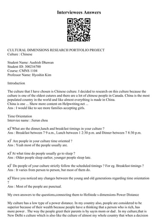 Interviewees Answers
CULTURAL DIMENSIONS RESEARCH PORTFOLIO PROJECT
Culture : Chinese
Student Name: Aashish Dhawan
Student ID: 300216700
Course: CMNS 1104
Professor Name: Hyoshin Kim
Introduction
The culture that I have chosen is Chinese culture. I decided to research on this culture because the
culture is one of the oldest cutures and there are a lot of chinese people in Canada. China is the most
populated country in the world and like almost everything is made in China.
China is one ... Show more content on Helpwriting.net ...
Ans : I would like to see more families accepting girls.
Time Orientation
Interviee name : Jierun chou
в¦ЃWhat are the dinner,lunch and breakfast timings in your culture ?
Ans : Breakfast between 7 9 a.m., Lunch between 1 2:30 p.m. and Dinner between 7 8:30 p.m.
в¦Ѓ Are people in your culture time oriented ?
Ans : Yeah most of the people usually are.
в¦ЃAt what time do people usually go to sleep ?
Ans : Older people sleep earlier, younger people sleep late.
в¦Ѓ Do people of your culture strictly follow the scheduled timings ? For eg. Breakfast timings ?
Ans : It varies from person to person, but most of them do.
в¦ЃHave you noticed any changes between the young and old generations regarding time orientation
?
Ans : Most of the people are punctual.
My own answers to the questions,connecting them to Hofstede s dimensions Power Distance
My culture has a low type of a power distance. In my country also, people are considered to be
superior because of their wealth because people have a thinking that a person who is rich, has
more power . The way the people greet their parents is by sayin mom or dad . In my culture,that is
New Delhi s culture which is also like the culture of almost my whole country that when a decision
 