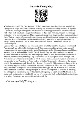 Satire In Family Guy
What is a stereotype? The Free Dictionary defines a stereotype as a simplified and standardized
conception or image invested with special meaning and held in common by members of a group
(Stereotype). Although many people may not realize it, stereotypes influence how they interact
with others each day. People judge others because of their race, ethnicity, religion, and heritage
before they even know the person. These judgements come from stereotypesthey encounter in their
lives. There are plenty of news stories, movies, and television shows that portray these stereotypes.
However, Seth McFarland s television show Family Guy uses satire to highlight stereotypes in
today s society. The show s use of ethnic humor includes a lot of... Show more content on
Helpwriting.net ...
Because there are a lot of jokes and news stories that target Muslims like this, many Muslim and
Arabic people are subjected to this treatment. If there were none of these jokes on the air or if
news anchors told more positive stories about Muslims and Arabs, this cultural group would have
an easier time in society (TEDxYouth). Overall, Family Guy and other media outlets portray
Muslims and Arabs as terrorists, and it makes people afraid of them because of the stereotype. In
addition, another stereotype Family Guy likes to make fun of is people of Asian heritage. Seth
McFarland has written a lot of episodes in which he uses many Asian stereotypes. For instance, in
one episode, he has Peter take an Asian student to the SAT to use as his calculator on the test, as
he tells the student to do math (Family Guy Season 5 Episode 3). Although this might seem like a
positive stereotype for Asians, this can also negatively impact them. There has been studies that
have shown that Asian people feel offended by this stereotype. Dr. Art Markman did a study in
which he had an Asian and a white participant in a room. It is important to note that in the study,
the white person was actually one of the experimenters posing as a participant (Markman). In the
study, each participant was asked to fill out one of two packets. Each packet had different problems
in it, where One packet had math problems in it, while the
... Get more on HelpWriting.net ...
 