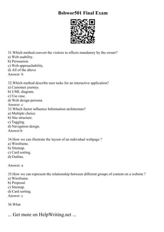 Bsbwor501 Final Exam
31.Which method convert the visitors to effects mandatory by the owner?
a) Web usability.
b) Persuasion.
c) Web approachability.
d) All of the above
Answer: b
32.Which method describe user tasks for an interactive application?
a) Customer journey.
b) UML diagram.
c) Use case.
d) Web design persona.
Answer: c
33.Which factor influence Information architecture?
a) Multiple choice.
b) Site structure.
c) Tagging.
d) Navigation design.
Answer:b
34.How we can illustrate the layout of an individual webpage ?
a) Wireframe.
b) Sitemap.
c) Card sorting.
d) Outline.
Answer: a
35.How we can represent the relationship between different groups of content on a website ?
a) Wireframe.
b) Proposal.
c) Sitemap.
d) Card sorting.
Answer: c
36.What
... Get more on HelpWriting.net ...
 