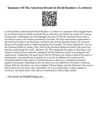Summary Of The American Dream In David Kushner s Levittown
Levittown Open Ended Response David Kushner s Levittown is a depiction of the struggles faced
by an African American family named the Myers when they moved into the suburb of Levittown,
Pennsylvania. Additionally, the book highlights the ideas of what the American Dream truly is
according to some of the families mentioned in the book. The three main families represented in
this book are the Myers, the Wechslers, and the Levitts. For the Wechsler family, the American
Dream can be simply stated as furthering equality for all people. The author explains this view on
the American Dream by stating, Their vision of the American Dream was built on the conviction
that they could change the world... (Kushner 24). This change that the author is referring to is the
change of America from a generally segregated and discriminatory society to an integrated and
equal society. Furthermore, the quote shows that the Wechslers are willing to fight in the name of
attaining their American Dream of equality for everyone. In addition, this connects to the
Communist beliefs of Bea and Lew Wechsler because in their eyes, Communism promotes
equality of all people. Expanding on this, the Myers are very important to Wechsler s American
Dream. When the Wechsler s next door neighbor William Hughes asks the Wechslers if he can let a
black realtor show the house, they immediately see it as an opportunity to make a change in
Levittown. The author states, They had never backed down from a fight, and the
... Get more on HelpWriting.net ...
 
