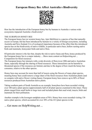 European Honey Bee Affect Australia s Biodiversity
How has the introduction of the European honey bee by humans to Australia s various wide
ecosystems impacted Australia s biodiversity?
THE EUROPEAN HONEY BEE
The European honey bee (or western honey bee, Apis Mellifera) is a species of bee that naturally
occurs in Europe, but has been introduced by humans to a variety of foreign ecosystems, including
Australia and New Zealand. It is of ecological importance because of the effect that this introduced
species has on the biodiversity of native wildlife, in particular native bees, hollow nesting native
birds and mammals, honeyeater birds and native flora.
Of particular interest is the fact that, despite the risk to native fauna and flora, honey produced by
the European honey bee is a major industry ... Show more content on Helpwriting.net ...
Competition for floral resources
The European honey bee interacts with a wide diversity of flora (over 200) and native Australian
fauna, especially through the sharing of floral resources. These interactions can be harmful to
threatened species if the resources are limited, and due to the degree of how much the honey bee
consumes, relative to the other species.
Honey bees may account for more than half of insects using the flowers of many plant species,
meaning honey bees could remove a large share of the floral resources from Australian plants (and
so compete with native flower visiting fauna). European honey bees remove up to 80% of floral
resources produced from Australian native plants.
Taking southern parts of South Australia as an example, honeybees have been recorded visiting
over 180 native plant species (approximately half of all plant species examined in this time). These
plants ranged from small herbs to large trees and included plants that used wind, insects, birds and
mammals for their pollination.
Another example is the kwongan sandplain areas of WA. Honey bees were recorded visiting 136
native plant species, which accounted for over 30% of the 413 plant species in the
... Get more on HelpWriting.net ...
 