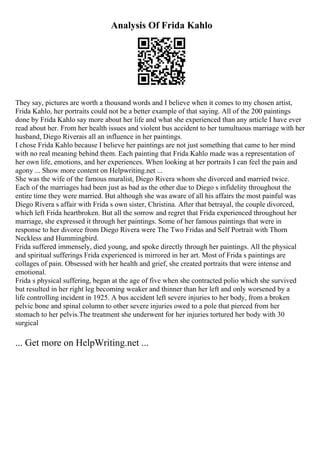 Analysis Of Frida Kahlo
They say, pictures are worth a thousand words and I believe when it comes to my chosen artist,
Frida Kahlo, her portraits could not be a better example of that saying. All of the 200 paintings
done by Frida Kahlo say more about her life and what she experienced than any article I have ever
read about her. From her health issues and violent bus accident to her tumultuous marriage with her
husband, Diego Riverais all an influence in her paintings.
I chose Frida Kahlo because I believe her paintings are not just something that came to her mind
with no real meaning behind them. Each painting that Frida Kahlo made was a representation of
her own life, emotions, and her experiences. When looking at her portraits I can feel the pain and
agony ... Show more content on Helpwriting.net ...
She was the wife of the famous muralist, Diego Rivera whom she divorced and married twice.
Each of the marriages had been just as bad as the other due to Diego s infidelity throughout the
entire time they were married. But although she was aware of all his affairs the most painful was
Diego Rivera s affair with Frida s own sister, Christina. After that betrayal, the couple divorced,
which left Frida heartbroken. But all the sorrow and regret that Frida experienced throughout her
marriage, she expressed it through her paintings. Some of her famous paintings that were in
response to her divorce from Diego Rivera were The Two Fridas and Self Portrait with Thorn
Neckless and Hummingbird.
Frida suffered immensely, died young, and spoke directly through her paintings. All the physical
and spiritual sufferings Frida experienced is mirrored in her art. Most of Frida s paintings are
collages of pain. Obsessed with her health and grief, she created portraits that were intense and
emotional.
Frida s physical suffering, began at the age of five when she contracted polio which she survived
but resulted in her right leg becoming weaker and thinner than her left and only worsened by a
life controlling incident in 1925. A bus accident left severe injuries to her body, from a broken
pelvic bone and spinal column to other severe injuries owed to a pole that pierced from her
stomach to her pelvis.The treatment she underwent for her injuries tortured her body with 30
surgical
... Get more on HelpWriting.net ...
 