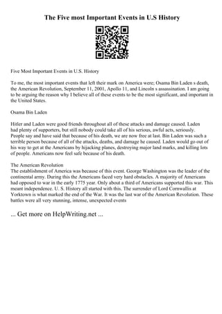The Five most Important Events in U.S History
Five Most Important Events in U.S. History
To me, the most important events that left their mark on America were; Osama Bin Laden s death,
the American Revolution, September 11, 2001, Apollo 11, and Lincoln s assassination. I am going
to be arguing the reason why I believe all of these events to be the most significant, and important in
the United States.
Osama Bin Laden
Hitler and Laden were good friends throughout all of these attacks and damage caused. Laden
had plenty of supporters, but still nobody could take all of his serious, awful acts, seriously.
People say and have said that because of his death, we are now free at last. Bin Laden was such a
terrible person because of all of the attacks, deaths, and damage he caused. Laden would go out of
his way to get at the Americans by hijacking planes, destroying major land marks, and killing lots
of people. Americans now feel safe because of his death.
The American Revolution
The establishment of America was because of this event. George Washington was the leader of the
continental army. During this the Americans faced very hard obstacles. A majority of Americans
had opposed to war in the early 1775 year. Only about a third of Americans supported this war. This
meant independence. U. S. History all started with this. The surrender of Lord Cornwallis at
Yorktown is what marked the end of the War. It was the last war of the American Revolution. These
battles were all very stunning, intense, unexpected events
... Get more on HelpWriting.net ...
 