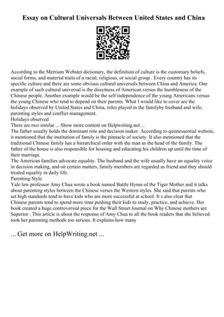Essay on Cultural Universals Between United States and China
According to the Merriam Webster dictionary, the definition of culture is the customary beliefs,
social forms, and material traits of a racial, religious, or social group . Every country has its
specific culture and there are some obvious cultural universals between China and America. One
example of such cultural universal is the directness of American versus the humbleness of the
Chinese people. Another example would be the self independence of the young Americans versus
the young Chinese who tend to depend on their parents. What I would like to cover are the
holidays observed by United States and China, roles played in the familyby husband and wife,
parenting styles and conflict management.
Holidays observed
There are two similar ... Show more content on Helpwriting.net ...
The father usually holds the dominant role and decision maker. According to quintessential website,
it mentioned that the institution of family is the pinnacle of society. It also mentioned that the
traditional Chinese family has a hierarchical order with the man as the head of the family. The
father of the house is also responsible for housing and educating his children up until the time of
their marriage.
The American families advocate equality. The husband and the wife usually have an equality voice
in decision making, and on certain matters, family members are regarded as friend and they should
treated equality in daily life.
Parenting Style
Yale law professor Amy Chua wrote a book named Battle Hymn of the Tiger Mother and it talks
about parenting styles between the Chinese verses the Western styles. She said that parents who
set high standards tend to have kids who are more successful at school. It s also clear that
Chinese parents tend to spend more time pushing their kids to study, practice, and achieve. Her
book created a huge controversial piece for the Wall Street Journal on Why Chinese mothers are
Superior . This article is about the response of Amy Chua to all the book readers that she believed
took her parenting methods too serious. It explains how many
... Get more on HelpWriting.net ...
 