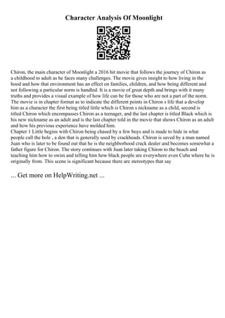 Character Analysis Of Moonlight
Chiron, the main character of Moonlight a 2016 hit movie that follows the journey of Chiron as
a childhood to adult as he faces many challenges. The movie gives insight to how living in the
hood and how that environment has an effect on families, children, and how being different and
not following a particular norm is handled. It is a movie of great depth and brings with it many
truths and provides a visual example of how life can be for those who are not a part of the norm.
The movie is in chapter format as to indicate the different points in Chiron s life that a develop
him as a character the first being titled little which is Chiron s nickname as a child, second is
titled Chiron which encompasses Chiron as a teenager, and the last chapter is titled Black which is
his new nickname as an adult and is the last chapter told in the movie that shows Chiron as an adult
and how his previous experience have molded him.
Chapter 1 Little begins with Chiron being chased by a few boys and is made to hide in what
people call the hole , a den that is generally used by crackheads. Chiron is saved by a man named
Juan who is later to be found out that he is the neighborhood crack dealer and becomes somewhat a
father figure for Chiron. The story continues with Juan later taking Chiron to the beach and
teaching him how to swim and telling him how black people are everywhere even Cuba where he is
originally from. This scene is significant because there are stereotypes that say
... Get more on HelpWriting.net ...
 