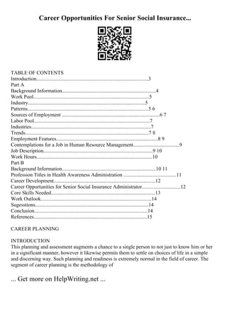 Career Opportunities For Senior Social Insurance...
TABLE OF CONTENTS
Introduction.......................................................................................3
Part A
Background Information.........................................................................4
Work Pool..........................................................................................5
Industry...........................................................................................5
Patterns..............................................................................................5 6
Sources of Employment ............................................................................6 7
Labor Pool..........................................................................................7
Industries.............................................................................................7
Trends................................................................................................7 8
Employment Features...............................................................................8 9
Contemplations for a Job in Human Resource Management....................................9
Job Description.....................................................................................9 10
Work Hours..........................................................................................10
Part B
Background Information.........................................................................10 11
Profession Titles in Health Awareness Administration .........................................11
Career Development...............................................................................12
Career Opportunities for Senior Social Insurance Administrator..............................12
Core Skills Needed.................................................................................13
Work Outlook......................................................................................14
Sugesstions........................................................................................14
Conclusion........................................................................................14
References........................................................................................15
CAREER PLANNING
INTRODUCTION
This planning and assessment augments a chance to a single person to not just to know him or her
in a significant manner, however it likewise permits them to settle on choices of life in a simple
and discerning way. Such planning and readiness is extremely normal in the field of career. The
segment of career planning is the methodology of
... Get more on HelpWriting.net ...
 