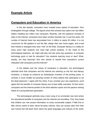 Example Article


Computers and Education in America
      In the last decade, computers have invaded every aspect of education, from
kindergarten through college. The figures show that schools have spent over two billion
dollars installing two million new computers. Recently, with the explosive increase of
sites on the Internet, computers have taken another dramatic rise. In just five years, the
number of Internet hosts has skyrocketed from 2 million to nearly 20 million. It is not
uncommon for 6th graders to surf the Net, design their own home pages, and e-mail
their friends or strangers they have "met" on the Web. Computer literacy is a reality for
many junior high students and most high school students. In the midst of this
technological explosion, we might well stop and ask some key questions. Is computer
technology good or bad for education? Are students learning more or less? What,
exactly, are they learning? And who stands to benefit from education's current
infatuation with computers and the Internet?

      In the debate over the virtues of computers in education, the technological
optimists think that computers and the Internet are ushering us into the next literacy
revolution, a change as profound as Gutenberg's invention of the printing press. In
contrast, a much smaller but growing number of critics believe that cyberspace is not
the ideal classroom. I agree with the critics. If you consider your own experience, you'll
agree that the benefits of computer literacy are at best wildly overrated. At their worst,
computers and the Internet pander to the short attention spans and the passive viewing
habits of a young television generation.

      The technological optimists sing a siren song of an enchanted new land where
the educational benefits of computers and the Internet are boundless. First, they boast
that children can now access information on every conceivable subject. If little Eva or
little Johnny wants to learn about far-away cultures, they can access sites from their
own homes that will teach them about the great languages and cultures of the world.
 