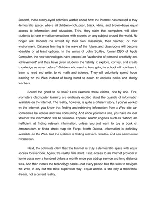 Second, these starry-eyed optimists warble about how the Internet has created a truly
democratic space, where all children--rich, poor, black, white, and brown--have equal
access to information and education. Third, they claim that computers will allow
students to have e-mailconversations with experts on any subject around the world. No
longer will students be limited by their own classroom, their teacher, or their
environment. Distance learning is the wave of the future, and classrooms will become
obsolete or at least optional. In the words of John Sculley, former CEO of Apple
Computer, the new technologies have created an "avalanche of personal creativity and
achievement" and they have given students the "ability to explore, convey, and create
knowledge as never before." Children who used to hate going to school will now love to
learn to read and write, to do math and science. They will voluntarily spend hours
learning on the Web instead of being bored to death by endless books and stodgy
teachers.

       Sound too good to be true? Let's examine these claims, one by one. First,
promoters ofcomputer learning are endlessly excited about the quantity of information
available on the Internet. The reality, however, is quite a different story. If you've worked
on the Internet, you know that finding and retrieving information from a Web site can
sometimes be tedious and time consuming. And once you find a site, you have no idea
whether the information will be valuable. Popular search engines such as Yahoo! are
inefficient at finding relevant information, unless you just want to buy a book on
Amazon.com or finda street map for Fargo, North Dakota. Information is definitely
available on the Web, but the problem is finding relevant, reliable, and non-commercial
information.

       Next, the optimists claim that the Internet is truly a democratic space with equal
access foreveryone. Again, the reality falls short. First, access to an Internet provider at
home costs over a hundred dollars a month, once you add up service and long distance
fees. And then there's the technology barrier--not every person has the skills to navigate
the Web in any but the most superficial way. Equal access is still only a theoretical
dream, not a current reality.
 