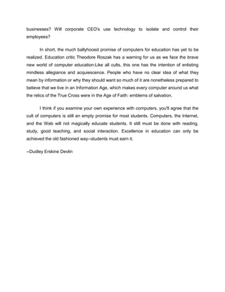 businesses? Will corporate CEO's use technology to isolate and control their
employees?

      In short, the much ballyhooed promise of computers for education has yet to be
realized. Education critic Theodore Roszak has a warning for us as we face the brave
new world of computer education:Like all cults, this one has the intention of enlisting
mindless allegiance and acquiescence. People who have no clear idea of what they
mean by information or why they should want so much of it are nonetheless prepared to
believe that we live in an Information Age, which makes every computer around us what
the relics of the True Cross were in the Age of Faith: emblems of salvation.

      I think if you examine your own experience with computers, you'll agree that the
cult of computers is still an empty promise for most students. Computers, the Internet,
and the Web will not magically educate students. It still must be done with reading,
study, good teaching, and social interaction. Excellence in education can only be
achieved the old fashioned way--students must earn it.

--Dudley Erskine Devlin
 