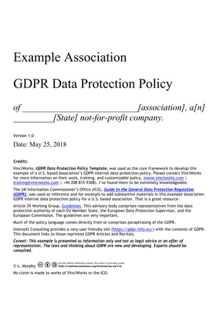 Example Association
GDPR Data Protection Policy
of __________________________[association], a[n]
_________[State] not-for-profit company.
Version 1.0
Date: May 25, 2018
Credits:
VincìWorks, GDPR Data Protection Policy Template, was used as the core framework to develop this
example of a U.S. based Association’s GDPR internal data protection policy. Please contact VincìWorks
for more information on their work, training, and customizable policy. (www.vinciworks.com |
training@vinciworks.com | +44 208 815 9308). I’ve found them to be extremely knowledgeable.
The UK Information Commissioner’s Office (ICO), Guide to the General Data Protection Regulation
(GDPR), was used as reference and for excerpts to add substantive materials in this example Association
GDPR internal data protection policy for a U.S. based association. That is a great resource.
Article 29 Working Group, Guidelines. This advisory body comprises representatives from the data
protection authority of each EU Member State, the European Data Protection Supervisor, and the
European Commission. The guidelines are very important.
Much of the policy language comes directly from or comprises paraphrasing of the GDPR.
Intersoft Consulting provides a very user friendly site (https://gdpr-info.eu/) with the contents of GDPR.
This document links to those reprinted GDPR Articles and Recitals.
Caveat: This example is presented as information only and not as legal advice or an offer of
representation. The laws and thinking about GDPR are new and developing. Experts should be
consulted.
© L. Murphy
No claim is made to works of VincìWorks or the ICO.
 