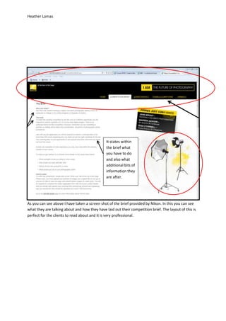 Heather Lomas




                                               It states within
                                               the brief what
                                               you have to do
                                               and also what
                                               additional bits of
                                               information they
                                               are after.




As you can see above I have taken a screen shot of the brief provided by Nikon. In this you can see
what they are talking about and how they have laid out their competition brief. The layout of this is
perfect for the clients to read about and it is very professional.
 