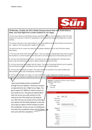 Heather Lomas




I went onto finding another competition
through The Suns website. I found one all about
an oppurtunity to win a flight to Las Vegas. You
get an option of 5 different hotels to stay in so
you could win any. They give you details about
each one so you can easily research on the
internet to see if the hotels are the thing for
you. After this you can easily enter by entering
your details into the fields displayed. It also asks
you to give an option of three answers to enter
the competition. As you can see it is briefing you
into when the competition closes and the limits
that come with the competition.
 