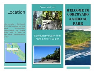 O
L
ÚE
UÍ
SEL
T
SI
AQ L
E
Corcovado
7:00 a.m to 4:00 p.m
Welcome To
National
Park
Come visit us!
Schedule:Everyday from
Location
Corcovado National
Park is located on the
Osa Peninsula,
southwest of costa
Rica and is part of
the Osa Conservation
area.
.
 
