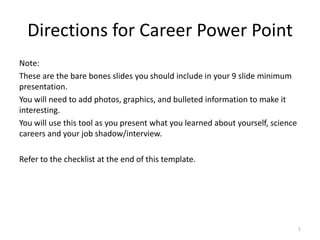 Directions for Career Power Point
Note:
These are the bare bones slides you should include in your 9 slide minimum
presentation.
You will need to add photos, graphics, and bulleted information to make it
interesting.
You will use this tool as you present what you learned about yourself, science
careers and your job shadow/interview.
Refer to the checklist at the end of this template.

1

 