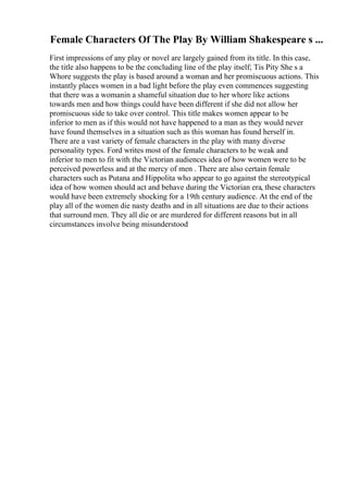Female Characters Of The Play By William Shakespeare s ...
First impressions of any play or novel are largely gained from its title. In this case,
the title also happens to be the concluding line of the play itself; Tis Pity She s a
Whore suggests the play is based around a woman and her promiscuous actions. This
instantly places women in a bad light before the play even commences suggesting
that there was a womanin a shameful situation due to her whore like actions
towards men and how things could have been different if she did not allow her
promiscuous side to take over control. This title makes women appear to be
inferior to men as if this would not have happened to a man as they would never
have found themselves in a situation such as this woman has found herself in.
There are a vast variety of female characters in the play with many diverse
personality types. Ford writes most of the female characters to be weak and
inferior to men to fit with the Victorian audiences idea of how women were to be
perceived powerless and at the mercy of men . There are also certain female
characters such as Putana and Hippolita who appear to go against the stereotypical
idea of how women should act and behave during the Victorian era, these characters
would have been extremely shocking for a 19th century audience. At the end of the
play all of the women die nasty deaths and in all situations are due to their actions
that surround men. They all die or are murdered for different reasons but in all
circumstances involve being misunderstood
 