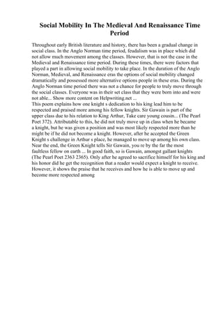 Social Mobility In The Medieval And Renaissance Time
Period
Throughout early British literature and history, there has been a gradual change in
social class. In the Anglo Norman time period, feudalism was in place which did
not allow much movement among the classes. However, that is not the case in the
Medieval and Renaissance time period. During these times, there were factors that
played a part in allowing social mobility to take place. In the duration of the Anglo
Norman, Medieval, and Renaissance eras the options of social mobility changed
dramatically and possessed more alternative options people in these eras. During the
Anglo Norman time period there was not a chance for people to truly move through
the social classes. Everyone was in their set class that they were born into and were
not able... Show more content on Helpwriting.net ...
This poem explains how one knight s dedication to his king lead him to be
respected and praised more among his fellow knights. Sir Gawain is part of the
upper class due to his relation to King Arthur, Take care young cousin... (The Pearl
Poet 372). Attributable to this, he did not truly move up in class when he became
a knight, but he was given a position and was most likely respected more than he
might be if he did not become a knight. However, after he accepted the Green
Knight s challenge in Arthur s place, he managed to move up among his own class.
Near the end, the Green Knight tells Sir Gawain, you re by the far the most
faultless fellow on earth ... In good faith, so is Gawain, amongst gallant knights
(The Pearl Poet 2363 2365). Only after he agreed to sacrifice himself for his king and
his honor did he get the recognition that a reader would expect a knight to receive.
However, it shows the praise that he receives and how he is able to move up and
become more respected among
 