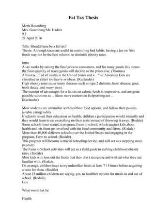 Fat Tax Thesis
Meris Rosenberg
Mrs. Gusenburg/Mr. Hadam
9 2
21 April 2016
Title: Should there be a fat tax?
Thesis: Although taxes are useful in controlling bad habits, having a tax on fatty
foods may not be the best solution to diminish obesity rates.
Intro
A tax works by raising the final price to consumers, and for many goods this means
the final quantity of taxed goods will decline as the prices rise. (Thomas)
Almost в…” of all adults in the United States and в…“ of American kids are
classified as either too heavy or obese. (Kurlander)
High obesity rates cause many diseases such as type 2 diabetes, heart disease, gout,
tooth decay, and many more.
The number of advantages for a fat tax on caloric foods is impressive, and are great
possible solutions to ... Show more content on Helpwriting.net ...
(Kurlander)
Most students are unfamiliar with healthier food options, and follow their parents
terrible eating habits.
If schools raised their education on health, children s participation would intensify and
they would learn to eat everything on their plate instead of throwing it away. (Rodale)
Some schools have started a program, Farm to school, which teaches kids about
health and lets them get involved with the local community and farms. (Rodale)
More than 40,000 different schools over the United States and engaging in the
program, Farm to school. (Rodale)
This program will become a crucial schooling device, and will act as a stepping stool.
(Rodale)
The Farm to School activities will act as a field guide to curbing childhood obesity
rates. (Rodale)
Most kids with toss out the foods that they don t recognize and will eat what they are
familiar with. (Rodale)
On average, children have to try unfamiliar foods at least 7 15 times before acquiring
a taste for them. (Rodale)
About 23 million children are saying, yes, to healthier options for meals in and out of
school. (Rodale)
Gov
What would tax be
Health
 