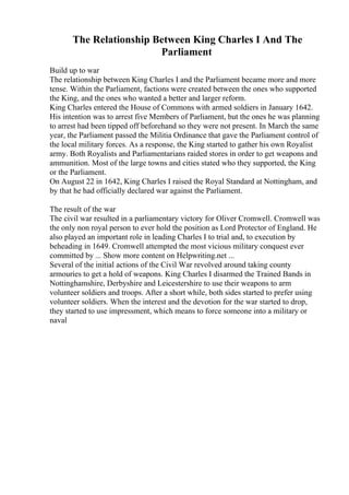 The Relationship Between King Charles I And The
Parliament
Build up to war
The relationship between King Charles I and the Parliament became more and more
tense. Within the Parliament, factions were created between the ones who supported
the King, and the ones who wanted a better and larger reform.
King Charles entered the House of Commons with armed soldiers in January 1642.
His intention was to arrest five Members of Parliament, but the ones he was planning
to arrest had been tipped off beforehand so they were not present. In March the same
year, the Parliament passed the Militia Ordinance that gave the Parliament control of
the local military forces. As a response, the King started to gather his own Royalist
army. Both Royalists and Parliamentarians raided stores in order to get weapons and
ammunition. Most of the large towns and cities stated who they supported, the King
or the Parliament.
On August 22 in 1642, King Charles I raised the Royal Standard at Nottingham, and
by that he had officially declared war against the Parliament.
The result of the war
The civil war resulted in a parliamentary victory for Oliver Cromwell. Cromwell was
the only non royal person to ever hold the position as Lord Protector of England. He
also played an important role in leading Charles I to trial and, to execution by
beheading in 1649. Cromwell attempted the most vicious military conquest ever
committed by ... Show more content on Helpwriting.net ...
Several of the initial actions of the Civil War revolved around taking county
armouries to get a hold of weapons. King Charles I disarmed the Trained Bands in
Nottinghamshire, Derbyshire and Leicestershire to use their weapons to arm
volunteer soldiers and troops. After a short while, both sides started to prefer using
volunteer soldiers. When the interest and the devotion for the war started to drop,
they started to use impressment, which means to force someone into a military or
naval
 