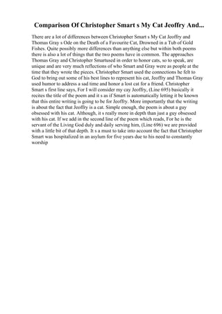 Comparison Of Christopher Smart s My Cat Jeoffry And...
There are a lot of differences between Christopher Smart s My Cat Jeoffry and
Thomas Gray s Ode on the Death of a Favourite Cat, Drowned in a Tub of Gold
Fishes. Quite possibly more differences than anything else but within both poems
there is also a lot of things that the two poems have in common. The approaches
Thomas Gray and Christopher Smartused in order to honor cats, so to speak, are
unique and are very much reflections of who Smart and Gray were as people at the
time that they wrote the pieces. Christopher Smart used the connections he felt to
God to bring out some of his best lines to represent his cat, Jeoffry and Thomas Gray
used humor to address a sad time and honor a lost cat for a friend. Christopher
Smart s first line says, For I will consider my cay Jeoffry, (Line 695) basically it
recites the title of the poem and it s as if Smart is automatically letting it be known
that this entire writing is going to be for Jeoffry. More importantly that the writing
is about the fact that Jeoffry is a cat. Simple enough, the poem is about a guy
obsessed with his cat. Although, it s really more in depth than just a guy obsessed
with his cat. If we add in the second line of the poem which reads, For he is the
servant of the Living God duly and daily serving him, (Line 696) we are provided
with a little bit of that depth. It s a must to take into account the fact that Christopher
Smart was hospitalized in an asylum for five years due to his need to constantly
worship
 