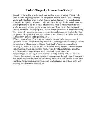 Lack Of Empathy In American Society
Empathy is the ability to understand what another person is feeling (Posick 1). In
order to show empathy you must see things from another person s eyes, allowing
you to understand and relate to what they are feeling. Naturally for us as humans,
it is easier to empathize with others who have been through similar situations or face
similar problems as we do. If we as citizens could begin to be more empathic as a
whole, we would bring an end to several major problems that we face in our daily
lives as Americans, and as people as a whole. Empathyis needed in American society.
One reason why empathy is needed in society is to reduce racism. Studies show that
perspective taking actually improves real world interactions between black and white
... Show more content on Helpwriting.net ...
If Americans made an effort to spread empathy it would end a large amount of
ignorance and self centered thinking that leads to seemingly senseless killings such as
the shooting in Charlestown by Dylann Roof. Lack of empathy comes almost
naturally to citizens in America who are so used to doing what is considered normal
in their culture. There are examples nearly every day of people lacking empathy,
which causes them to go to extremes in pursuit of money, power, or
acknowledgement, causing them to ruin their lives by making irrational decisions.
Not only does empathy prevent the natural biases created through cultural practices, it
also allows individuals to think more critically about the effects of their actions. One
might say that racism is pure ignorance, anti intellectualism has nothing to do with
empathy, and that crime is merely just
 