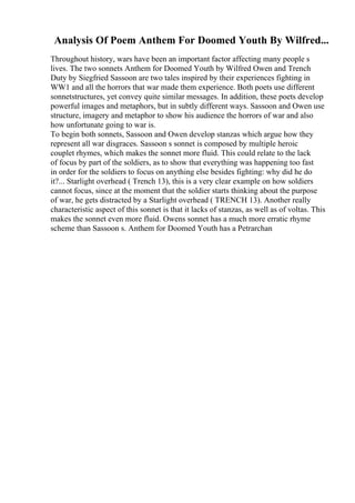 Analysis Of Poem Anthem For Doomed Youth By Wilfred...
Throughout history, wars have been an important factor affecting many people s
lives. The two sonnets Anthem for Doomed Youth by Wilfred Owen and Trench
Duty by Siegfried Sassoon are two tales inspired by their experiences fighting in
WW1 and all the horrors that war made them experience. Both poets use different
sonnetstructures, yet convey quite similar messages. In addition, these poets develop
powerful images and metaphors, but in subtly different ways. Sassoon and Owen use
structure, imagery and metaphor to show his audience the horrors of war and also
how unfortunate going to war is.
To begin both sonnets, Sassoon and Owen develop stanzas which argue how they
represent all war disgraces. Sassoon s sonnet is composed by multiple heroic
couplet rhymes, which makes the sonnet more fluid. This could relate to the lack
of focus by part of the soldiers, as to show that everything was happening too fast
in order for the soldiers to focus on anything else besides fighting: why did he do
it?... Starlight overhead ( Trench 13), this is a very clear example on how soldiers
cannot focus, since at the moment that the soldier starts thinking about the purpose
of war, he gets distracted by a Starlight overhead ( TRENCH 13). Another really
characteristic aspect of this sonnet is that it lacks of stanzas, as well as of voltas. This
makes the sonnet even more fluid. Owens sonnet has a much more erratic rhyme
scheme than Sassoon s. Anthem for Doomed Youth has a Petrarchan
 