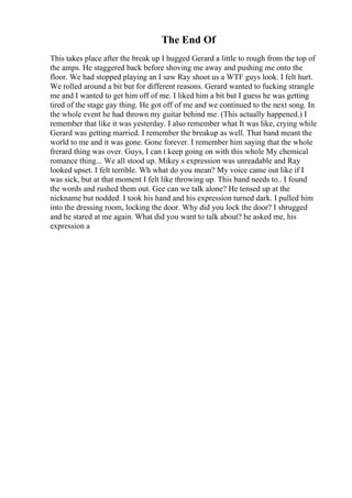 The End Of
This takes place after the break up I hugged Gerard a little to rough from the top of
the amps. He staggered back before shoving me away and pushing me onto the
floor. We had stopped playing an I saw Ray shoot us a WTF guys look. I felt hurt.
We rolled around a bit but for different reasons. Gerard wanted to fucking strangle
me and I wanted to get him off of me. I liked him a bit but I guess he was getting
tired of the stage gay thing. He got off of me and we continued to the next song. In
the whole event he had thrown my guitar behind me. (This actually happened.) I
remember that like it was yesterday. I also remember what It was like, crying while
Gerard was getting married. I remember the breakup as well. That band meant the
world to me and it was gone. Gone forever. I remember him saying that the whole
frerard thing was over. Guys, I can t keep going on with this whole My chemical
romance thing... We all stood up. Mikey s expression was unreadable and Ray
looked upset. I felt terrible. Wh what do you mean? My voice came out like if I
was sick, but at that moment I felt like throwing up. This band needs to.. I found
the words and rushed them out. Gee can we talk alone? He tensed up at the
nickname but nodded. I took his hand and his expression turned dark. I pulled him
into the dressing room, locking the door. Why did you lock the door? I shrugged
and he stared at me again. What did you want to talk about? he asked me, his
expression a
 